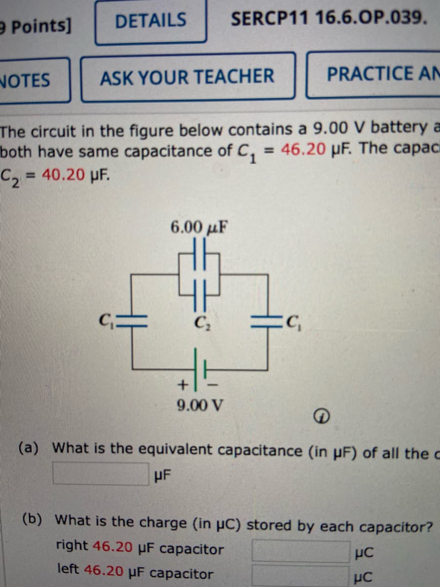 9 Points]
DETAILS
SERCP11 16.6.OP.039.
NOTES
ASK YOUR TEACHER
PRACTICE A
The circuit in the figure below contains a 9.00 V battery a
both have same capacitance of C,
C, = 40.20 µF.
= 46.20 µF. The capaci
%3D
6.00 µF
9.00 V
(a) What is the equivalent capacitance (in pF) of all the c
µF
(b) What is the charge (in uC) stored by each capacitor?
right 46.20 uF capacitor
left 46.20 µF capacitor
