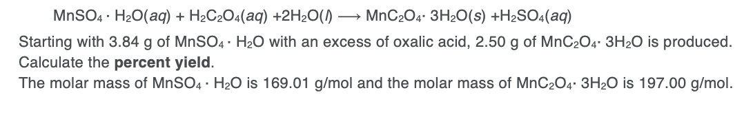 MNSO4 · H20(aq) + H2C2O4(aq) +2H2O()
MnC204. 3H2O(s) +H2SO4(aq)
Starting with 3.84 g of MNSO4 · H20 with an excess of oxalic acid, 2.50 g of MnC2O4. 3H2O is produced.
Calculate the percent yield.
The molar mass of MNSO4 · H2O is 169.01 g/mol and the molar mass of MnC2O4. 3H20 is 197.00 g/mol.
