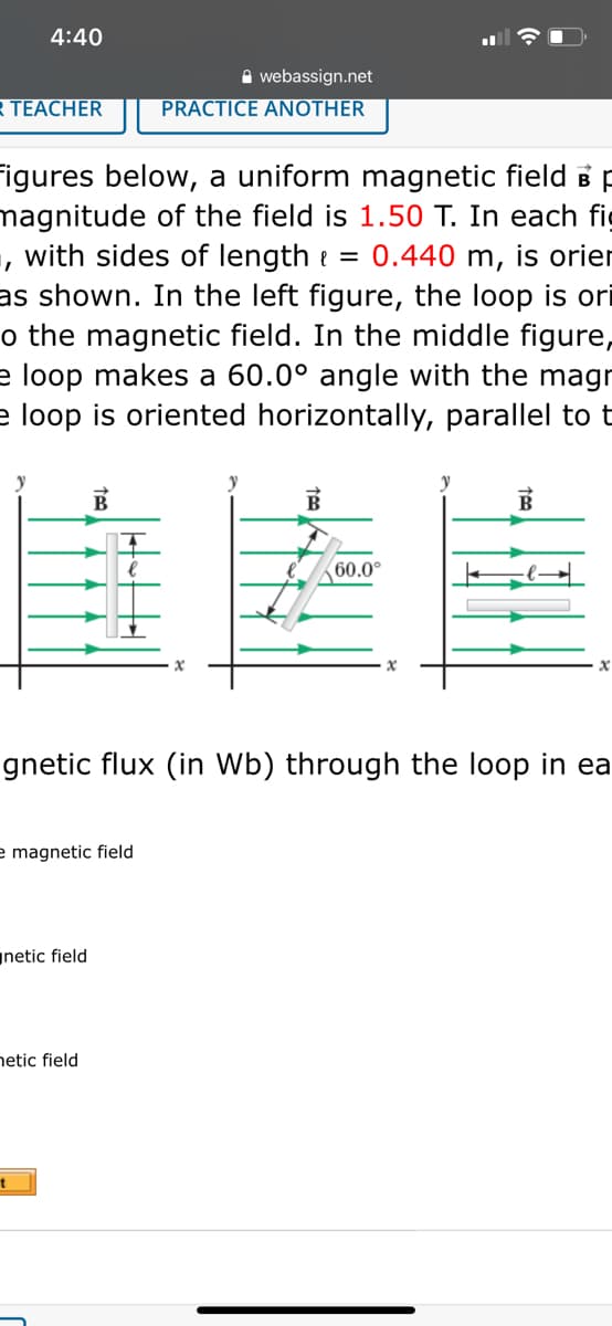 4:40
A webassign.net
R TEACHER
PRACTICE ANOTHER
Figures below, a uniform magnetic field B p
magnitude of the field is 1.50 T. In each fig
, with sides of length e = 0.440 m, is orier
as shown. In the left figure, the loop is ori
o the magnetic field. In the middle figure,
e loop makes a 60.0° angle with the magr
e loop is oriented horizontally, parallel to t
佳陸
y
60.0°
gnetic flux (in Wb) through the loop in ea
e magnetic field
netic field
netic field
