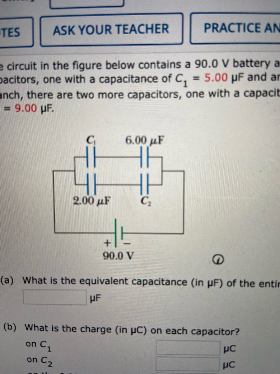 TES
ASK YOUR TEACHER
PRACTICE AN
e circuit in the figure below contains a 90.0 V battery a
pacitors, one with a capacitance of C, = 5.00 µF and ar
anch, there are two more capacitors, one with a capacit
= 9.00 pF.
6.00 µF
2.00 µF
C
90.0 V
(a) What is the equivalent capacitance (in µF) of the entir
HF
(b) What is the charge (in µC) on each capacitor?
on C
on C2
