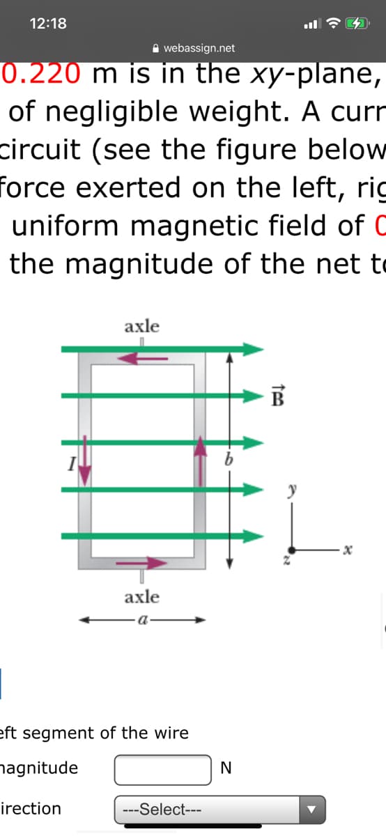 12:18
A webassign.net
0.220 m is in the xy-plane,
of negligible weight. A curr
circuit (see the figure below
force exerted on the left, rig
uniform magnetic field of C
the magnitude of the net to
1.
axle
axle
a
eft segment of the wire
nagnitude
irection
---Select---
