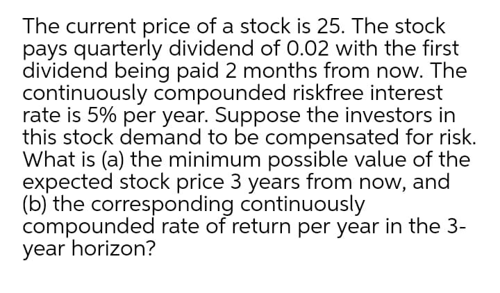 The current price of a stock is 25. The stock
pays quarterly dividend of 0.02 with the first
dividend being paid 2 months from now. The
continuously compounded riskfree interest
rate is 5% per year. Suppose the investors in
this stock demand to be compensated for risk.
What is (a) the minimum possible value of the
expected stock price 3 years from now, and
(b) the corresponding continuously
compounded rate of return per year in the 3-
year horizon?
