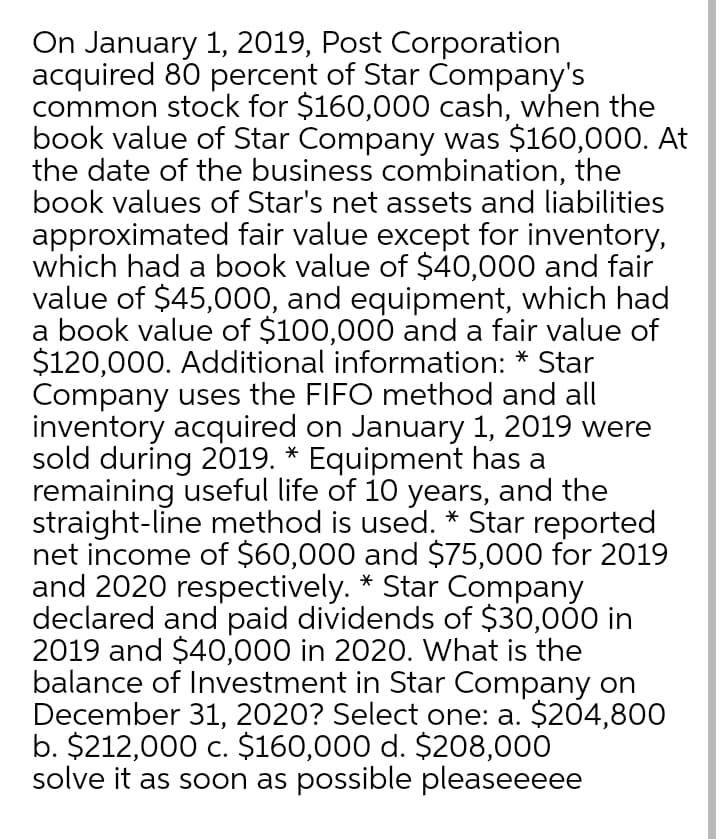 On January 1, 2019, Post Corporation
acquired 80 percent of Star Company's
common stock for $160,000 cash, when the
book value of Star Company was $160,000. At
the date of the business combination, the
book values of Star's net assets and liabilities
approximated fair value except for inventory,
which had a book value of $40,000 and fair
value of $45,000, and equipment, which had
a book value of $100,000 and a fair value of
$120,000. Additional information: * Star
Company uses the FIFO method and all
inventory acquired on January 1, 2019 were
sold during 2019. * Equipment has a
remaining useful life of 10 years, and the
straight-line method is used. * Star reported
net income of $60,000 and $75,000 for 2019
and 2020 respectively. * Star Company
declared and paid dividends of $30,000 in
2019 and $40,000 in 2020. What is the
balance of Investment in Star Company on
December 31, 2020? Select one: a. $204,800
b. $212,000 c. $160,000 d. $208,000
solve it as soon as possible pleaseeeee
