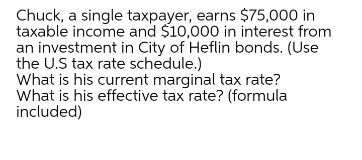 Chuck, a single taxpayer, earns $75,000 in
taxable income and $10,000 in interest from
an investment in City of Heflin bonds. (Use
the U.S tax rate schedule.)
What is his current marginal tax rate?
What is his effective tax rate? (formula
included)
