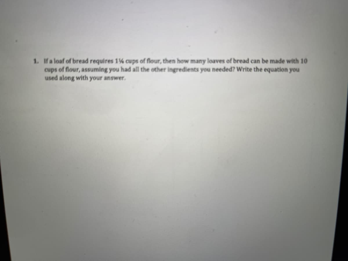 1. Ifa loaf of bread requires 1% cups of flour, then how many loaves of bread can be made with 10
cups of flour, assuming you had all the other ingredients you needed? Write the equation you
used along with your answer.
