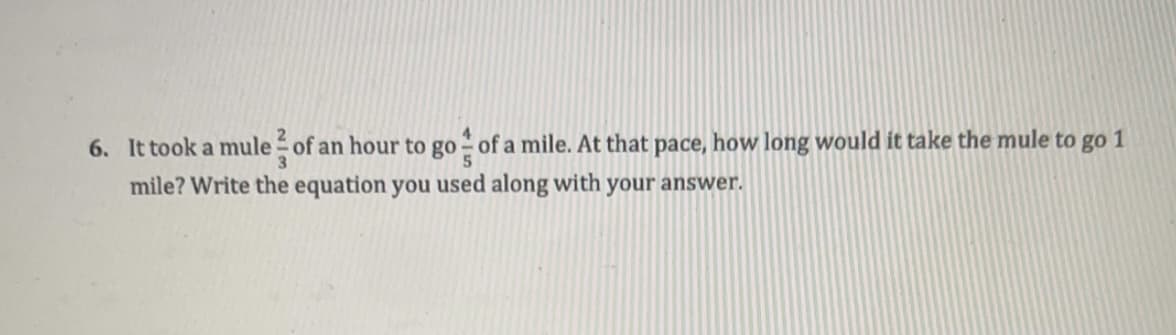 6. It took a mule of an hour to go- of a mile. At that pace, how long would it take the mule to go 1
5
mile? Write the equation you used along with your answer.
