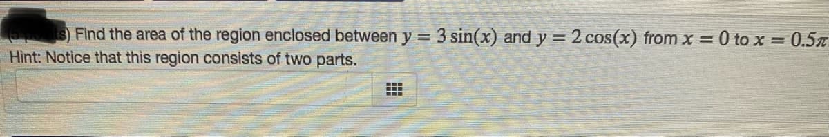 s)Find the area of the region enclosed between y = 3 sin(x) and y = 2 cos(x) from x = 0 to x = 0.5T
Hint: Notice that this region consists of two parts.
