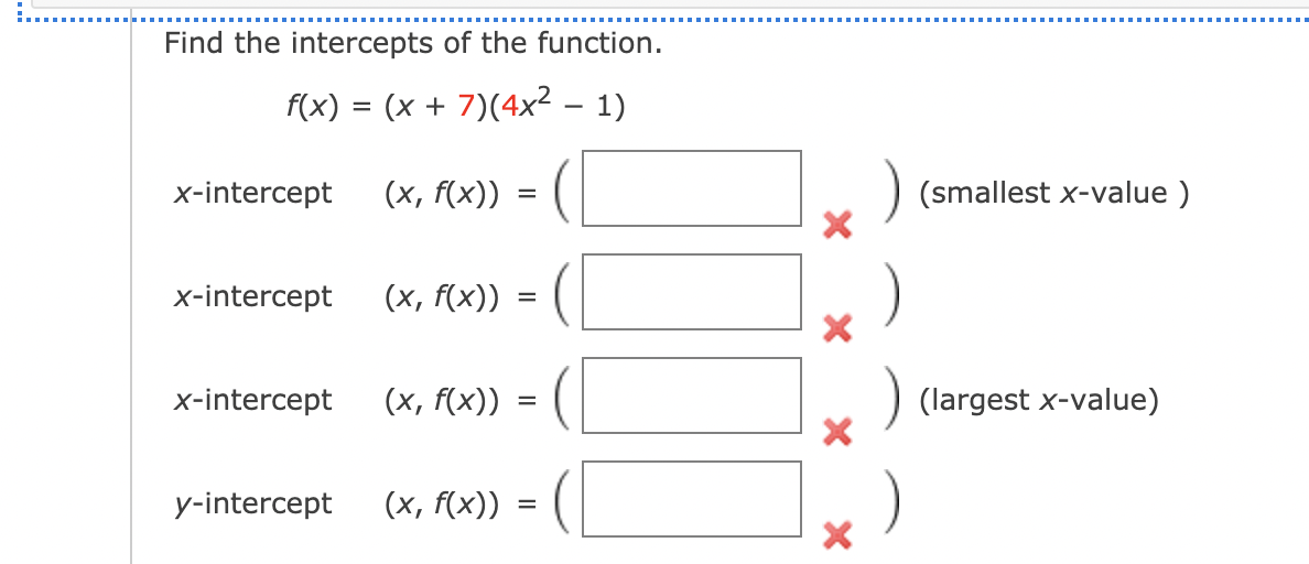 Find the intercepts of the function.
f(x) = (x + 7)(4x² – 1)
x-intercept
(x, f(x))
) (smallest x-value )
x-intercept
(x, f(x))
x-intercept
(x, f(x))
(largest x-value)
=
y-intercept
(x, f(x)) =

