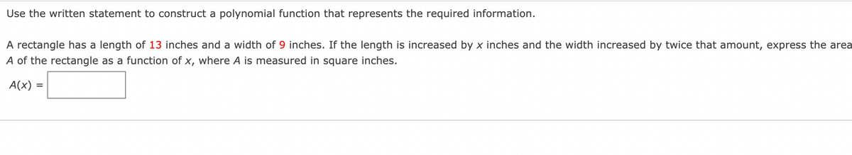 Use the written statement to construct a polynomial function that represents the required information.
A rectangle has a length of 13 inches and a width of 9 inches. If the length is increased by x inches and the width increased by twice that amount, express the area
A of the rectangle as a function of x, where A is measured in square inches.
A(x) =
