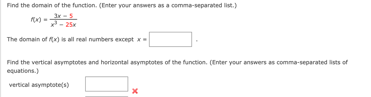 Find the domain of the function. (Enter your answers as a comma-separated list.)
Зх — 5
f(x)
x3
25x
The domain of f(x) is all real numbers except x =
Find the vertical asymptotes and horizontal asymptotes of the function. (Enter your answers as comma-separated lists of
equations.)
vertical asymptote(s)
