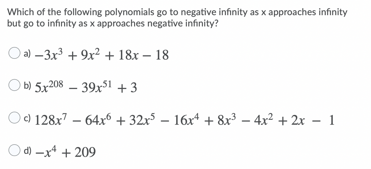 Which of the following polynomials go to negative infinity as x approaches infinity
but go to infinity as x approaches negative infinity?
a) –3x³ + 9x² + 18x – 18
b) 5x208 – 39x51 +3
c) 128x7 – 64x6 + 32x – 16x4 + 8x³ –
4x2 + 2x – 1
d) –x4 + 209
