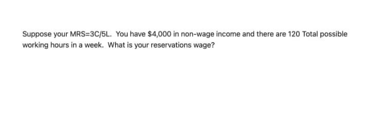 Suppose your MRS=3C/5L. You have $4,000 in non-wage income and there are 120 Total possible
working hours in a week. What is your reservations wage?
