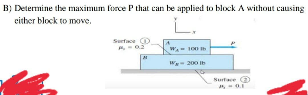 B) Determine the maximum force P that can be applied to block A without causing
either block to move.
Surface O
4, = 0.2
WA 100 lb
B
Wn= 200 Ib
