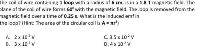 The coil of wire containing 1 loop with a radius of 6 cm. is in a 1.8 T magnetic field. The
plane of the coil of wire forms 60° with the magnetic field. The loop is removed from the
magnetic field over a time of 0.25 s. What is the induced emf in
the loop? (Hint: The area of the circular coil is A = nr?)
А. 2х 10? v
C. 3.5 x 102 V
В. Зх 102 V
D. 4 x 102 V
