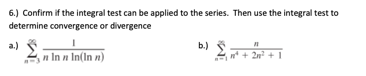 6.) Confirm if the integral test can be applied to the series. Then use the integral test to
determine convergence or divergence
a.)
b.)
2 n* + 2n² + 1
3 n In n In(ln n)
n=3
