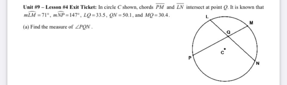 Unit #9 – Lesson #4 Exit Ticket: In circle C shown, chords PM and LN intersect at point Q. It is known that
mLM = 71°, mNP =147°, LQ=33.5, QN = 50.1, and MQ= 30.4.
M
(a) Find the measure of ZPON.
N.
