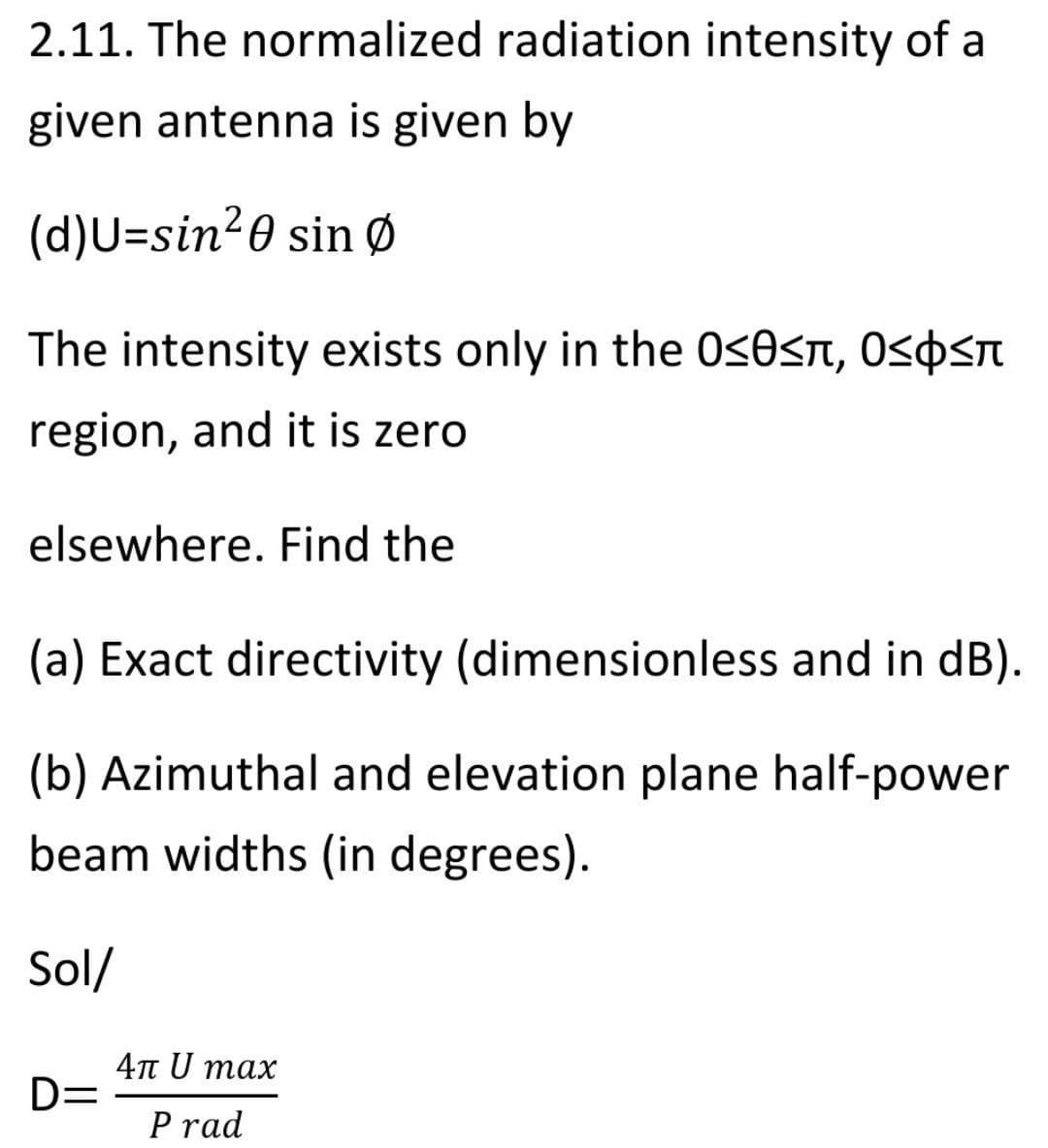 2.11. The normalized radiation intensity of a
given antenna is given by
(d)U=sin²0 sin Ø
The intensity exists only in the 0sOsn, Ospsn
region, and it is zero
elsewhere. Find the
(a) Exact directivity (dimensionless and in dB).
(b) Azimuthal and elevation plane half-power
beam widths (in degrees).
Sol/
4πυ max
D=
P rad
