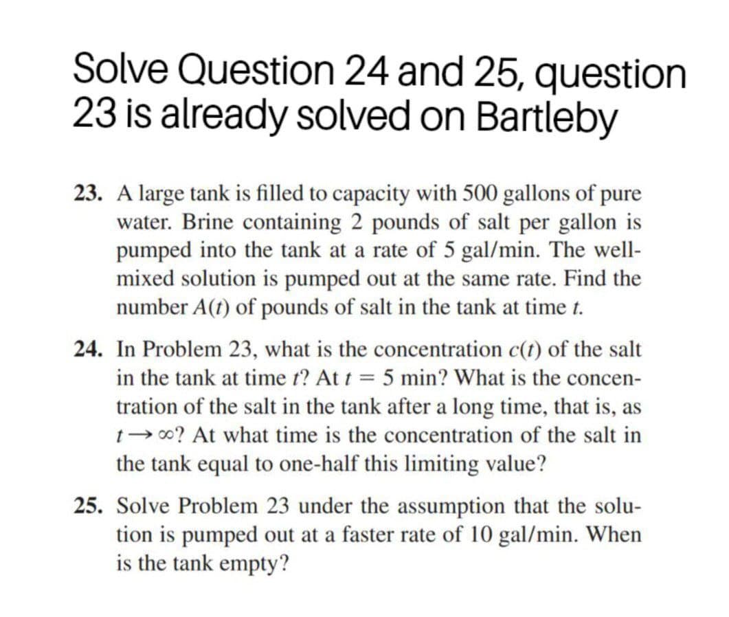 Solve Question 24 and 25, question
23 is already solved on Bartleby
23. A large tank is filled to capacity with 500 gallons of pure
water. Brine containing 2 pounds of salt per gallon is
pumped into the tank at a rate of 5 gal/min. The well-
mixed solution is pumped out at the same rate. Find the
number A(t) of pounds of salt in the tank at time t.
24. In Problem 23, what is the concentration c(t) of the salt
in the tank at time t? At t = 5 min? What is the concen-
tration of the salt in the tank after a long time, that is, as
1-00? At what time is the concentration of the salt in
the tank equal to one-half this limiting value?
25. Solve Problem 23 under the assumption that the solu-
tion is pumped out at a faster rate of 10 gal/min. When
is the tank empty?
