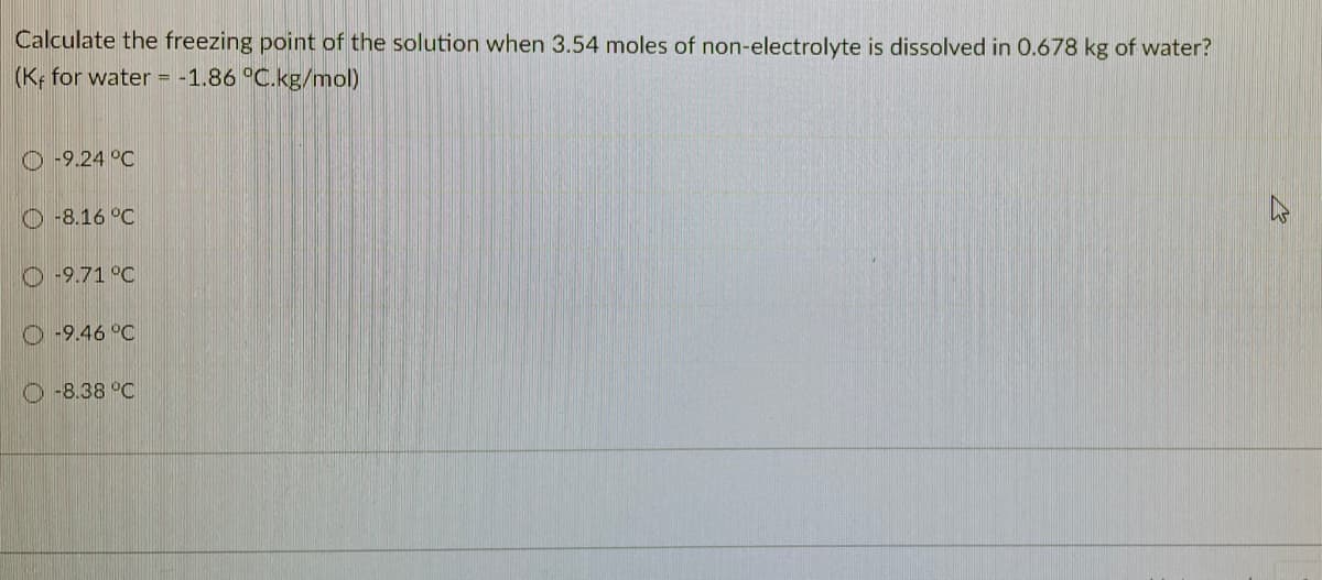 Calculate the freezing point of the solution when 3.54 moles of non-electrolyte is dissolved in 0.678 kg of water?
(K, for water = -1.86 °C.kg/mol)
O -9.24 °C
O -8.16 °C
O-9.71 °C
O -9.46 °C
O -8.38 °C
