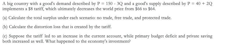 A big country with a good's demand described by P = 150 - 3Q and a good's supply described by P = 40 + 2Q
implements a $8 tariff, which ultimately decreases the world price from $66 to $64.
(a) Calculate the total surplus under each scenario: no trade, free trade, and protected trade.
(b) Calculate the distortion loss that is created by the tariff.
(c) Suppose the tariff led to an increase in the current account, while primary budget deficit and private saving
both increased as well. What happened to the economy's investment?
