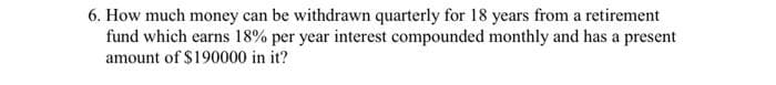6. How much money can be withdrawn quarterly for 18 years from a retirement
fund which earns 18% per year interest compounded monthly and has a present
amount of $190000 in it?
