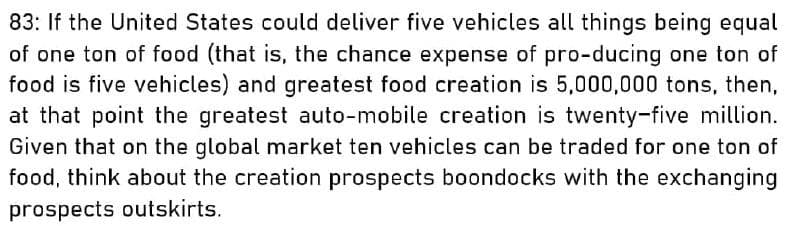 83: If the United States could deliver five vehicles all things being equal
of one ton of food (that is, the chance expense of pro-ducing one ton of
food is five vehicles) and greatest food creation is 5,000,000 tons, then,
at that point the greatest auto-mobile creation is twenty-five million.
Given that on the global market ten vehicles can be traded for one ton of
food, think about the creation prospects boondocks with the exchanging
prospects outskirts.
