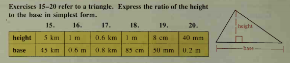 Exercises 15-20 refer to a triangle. Express the ratio of the height
to the base in simplest form.
15.
16.
17.
18.
19.
20.
height
height
5 km
1 m
0.6 km
1 m
8 cm
40 mm
base
45 km
0.6 m
0.8 km
85 cm
50 mm
0.2 m
base
