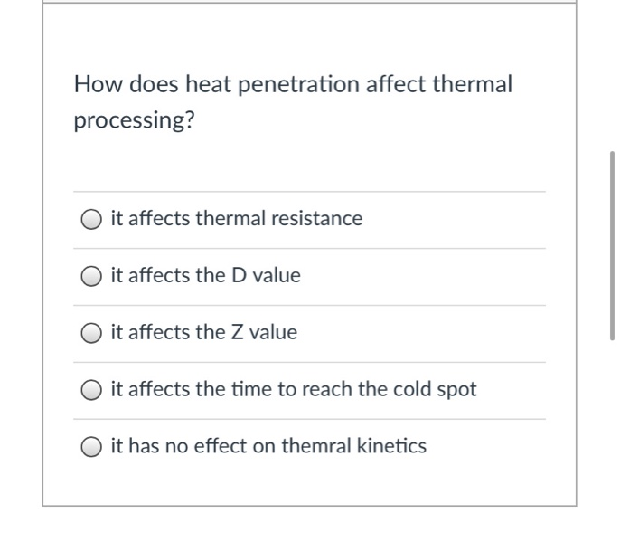 How does heat penetration affect thermal
processing?
it affects thermal resistance
it affects the D value
it affects the Z value
it affects the time to reach the cold spot
it has no effect on themral kinetics
