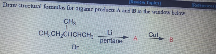 TReview Topics]
(References]
Draw structural formulas for organic products A and B in the window below.
CH3
CH3CH,CHCHCH3
Li
Cul,
pentane
Br
