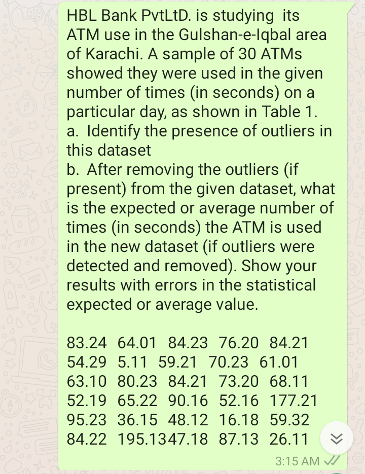 HBL Bank PvtLtD. is studying its
ATM use in the Gulshan-e-lqbal area
of Karachi. A sample of 30 ATMS
showed they were used in the given
number of times (in seconds) on a
particular day, as shown in Table 1.
a. Identify the presence of outliers in
this dataset
b. After removing the outliers (if
present) from the given dataset, what
is the expected or average number of
times (in seconds) the ATM is used
in the new dataset (if outliers were
detected and removed). Show your
results with errors in the statistical
expected or average value.
