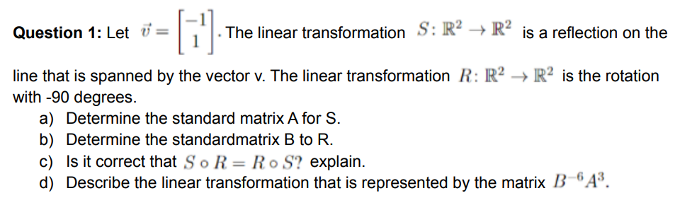 Question 1: Let =
The linear transformation S: R² → R² is a reflection on the
line that is spanned by the vector v. The linear transformation R: R² → R² is the rotation
with -90 degrees.
a) Determine the standard matrix A for S.
b) Determine the standardmatrix B to R.
c) Is it correct that SoR = Ro S? explain.
d) Describe the linear transformation that is represented by the matrix B"A.
