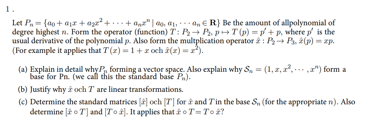 1.
Let Pn = {ao+ a1x + a2x² +· ·+ anx" | ao, a1,
degree highest n. Form the operator (function) T: P2→ P2, p → T (p) = p' + p, where p' is the
usual derivative of the polynomial p. Also form the multplication operator î : P2→ P3, &(p) = xp.
(For example it applies that T (x) =1+x och & (x) = x²).
an E R} Be the amount of allpolynomial of
(a) Explain in detail why P, forming a yector space. Also explain why Sn = (1, x, x², . .. ,x") form a
base for Pn. (we call this the standard base Pn).
(b) Justify why ât och T are linear transformations.
(c) Determine the standard matrices [â] och [T] for ât and Tin the base Sn (for the appropriate n). Also
determine [â o T] and [T o â±]. It applies that t o T=To£?
