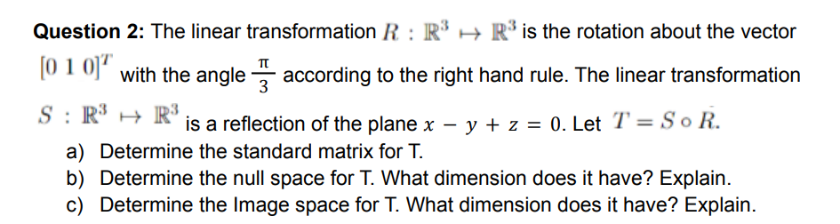 Question 2: The linear transformation R : R* → R* is the rotation about the vector
10 1 of with the angle - according to the right hand rule. The linear transformation
3
S : R³ H R
is a reflection of the plane x – y + z = 0. Let T' = So R.
a) Determine the standard matrix for T.
b) Determine the null space for T. What dimension does it have? Explain.
c) Determine the Image space for T. What dimension does it have? Explain.
