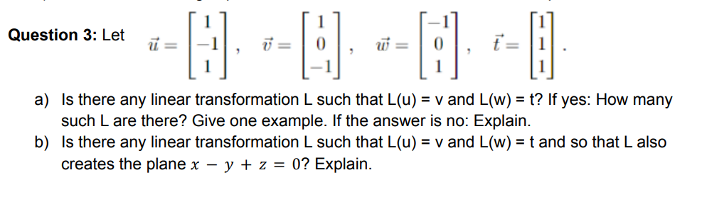 Question 3: Let
ť = |1
a) Is there any linear transformation L such that L(u) = v and L(w) = t? If yes: How many
such L are there? Give one example. If the answer is no: Explain.
b) Is there any linear transformation L such that L(u) = v and L(w) = t and so that L also
creates the plane x – y + z = 0? Explain.
