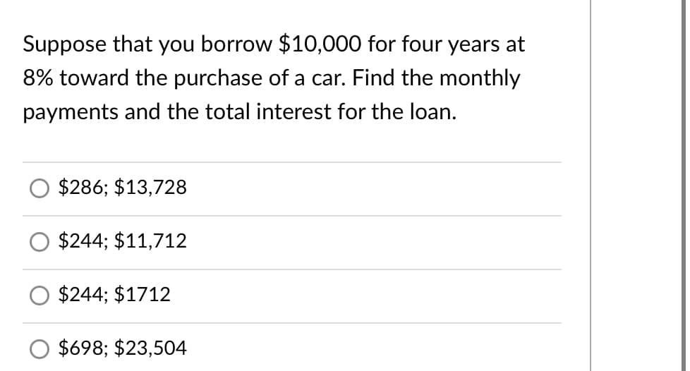 Suppose that you borrow $10,000 for four years at
8% toward the purchase of a car. Find the monthly
payments and the total interest for the loan.
$286; $13,728
$244; $11,712
$244; $1712
$698; $23,504
