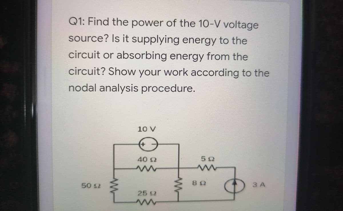Q1: Find the power of the 10-V voltage
source? Is it supplying energy to the
circuit or absorbing energy from the
circuit? Show your work according to the
nodal analysis procedure.
10 V
40 2
50 S2
3 A
25 S2
