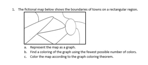 1. The fictional map below shows the boundaries of towns on a rectangular region.
a. Represent the map as a graph.
b. Find a coloring of the graph using the fewest possible number of colors.
c. Color the map according to the graph coloring theorem.
