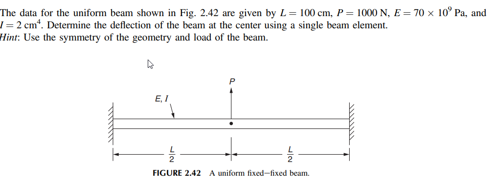 The data for the uniform beam shown in Fig. 2.42 are given by L= 100 cm, P= 1000 N, E = 70 × 10° Pa, and
I = 2 cm“. Determine the deflection of the beam at the center using a single beam element.
Hint: Use the symmetry of the geometry and load of the beam.
P
E, I
2
FIGURE 2.42 A uniform fixed-fixed beam.
