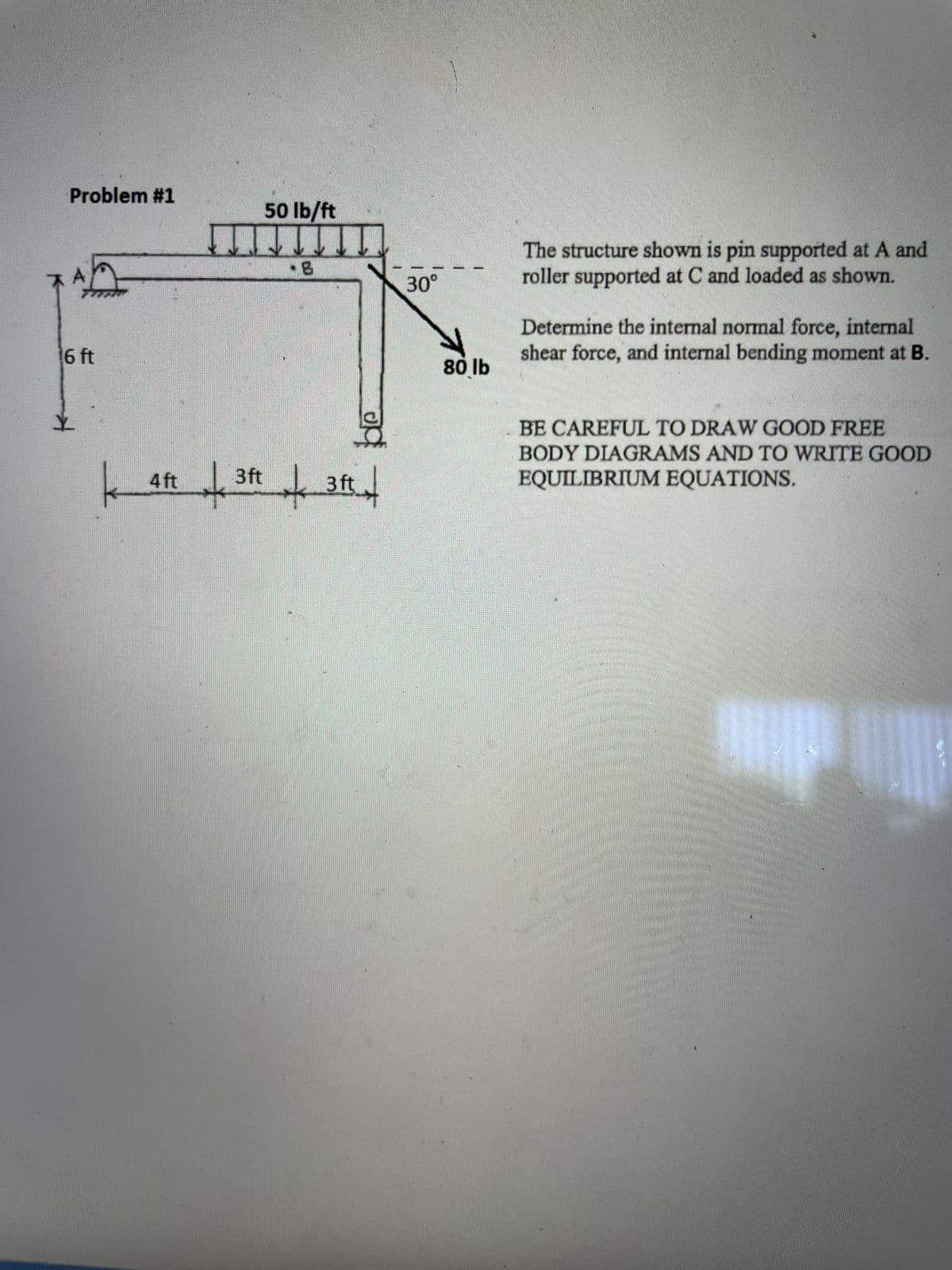 Problem #1
6 ft
Y
k
4 ft
+³
50 lb/ft
3ft
3 ft
op
30°
80 lb
The structure shown is pin supported at A and
roller supported at C and loaded as shown.
Determine the internal normal force, internal
shear force, and internal bending moment at B.
BE CAREFUL TO DRAW GOOD FREE
BODY DIAGRAMS AND TO WRITE GOOD
EQUILIBRIUM EQUATIONS.