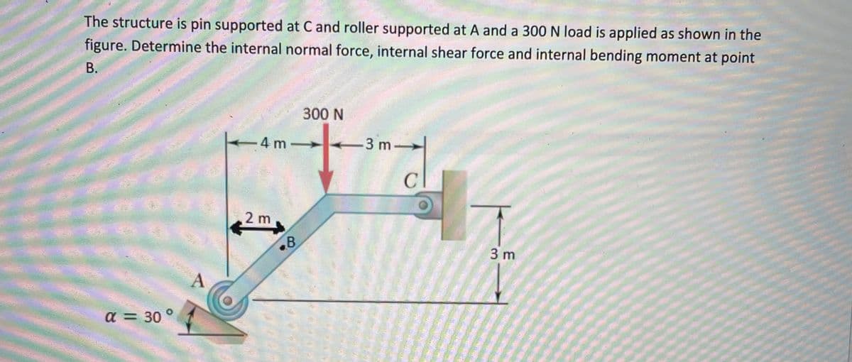 The structure is pin supported at C and roller supported at A and a 300 N load is applied as shown in the
figure. Determine the internal normal force, internal shear force and internal bending moment at point
B.
α = 30°
A
4 m
2 m
300 N
+
B
-3 m
C
3 m