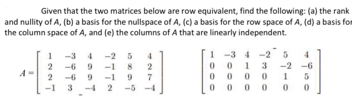 Given that the two matrices below are row equivalent, find the following: (a) the rank
and nullity of A, (b) a basis for the nullspace of A, (c) a basis for the row space of A, (d) a basis for
the column space of A, and (e) the columns of A that are linearly independent.
1
-3
4
-2
4
1
-3 4 -2
4
2
-6
9.
-1
8
1
3
-2
-6
A =
-6
9.
-1
9.
1
-1
3
-4 2
-5
-4
