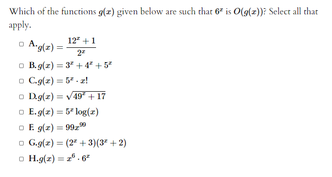Which of the functions g(x) given below are such that 67 is O(g(x))? Select all that
apply.
12 +1
A.g(x) =
o B. g(x) = 3" + 4" + 5*
o C.g(x) = 57 .æ!
o D.g(x) = V49² + 17
o E.g(z) = 5" log(x)
o E g(x) = 99x99
o G.g(x) = (2" + 3)(3ª + 2)
o H.g(x) = x® . 6²
