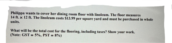 Philippa wants to cover her dining room floor with linoleum. The floor measures
14 ft. x 12 ft. The linoleum costs $13.99 per square yard and must be purchased in whole
units.
What will be the total cost for the flooring, including taxes? Show your work.
(Note: GST = 5%, PST = 8%)
%3!
