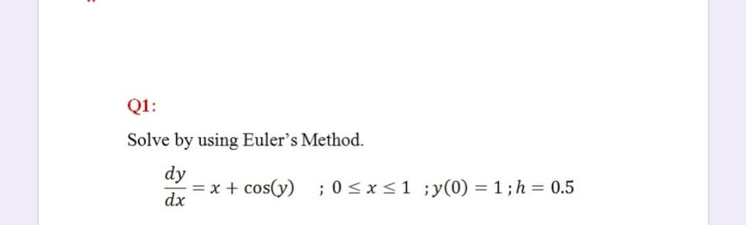 Q1:
Solve by using Euler's Method.
dy
= x + cos(y)
dx
;0<x<1 ;y(0) = 1 ; h = 0.5

