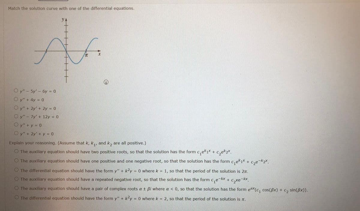 Match the solution curve with one of the differential equations.
元
O y"- 5y'- 6y = 0
O y" + 4y = 0
O y" + 2y' + 2y = 0
O y" - 7y' + 12y = 0
O y" + y = 0
O y" + 2y' + y = 0
Explain your reasoning. (Assume that k, k,, and k, are all positive.)
O The auxiliary equation should have two positive roots, so that the solution has the form c, eki
O The auxiliary equation should have one positive and one negative root, so that the solution has the form c,e 1* + c,e¬k2X.
O The differential equation should have the form y" + k²y = 0 where k = 1, so that the period of the solution is 27.
The auxiliary equation should have a repeated negative root, so that the solution has the form c,e + c,xe¬x.
kx
O The auxiliary equation should have a pair of complex roots a t Bi where a < 0, so that the solution has the form e^(c, cos(ßx) + c, sin(Bx)).
sin(ßx)).
O The differential equation should have the form y" + k-y = 0 where k =
2, so that the period of the solution iS T.
