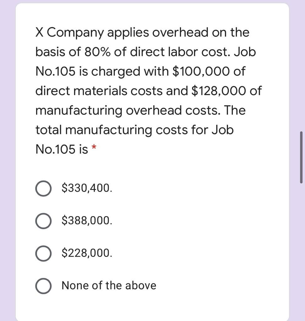 X Company applies overhead on the
basis of 80% of direct labor cost. Job
No.105 is charged with $100,000 of
direct materials costs and $128,000 of
manufacturing overhead costs. The
total manufacturing costs for Job
No.105 is
O $330,400.
$388,000.
O $228,000.
None of the above
