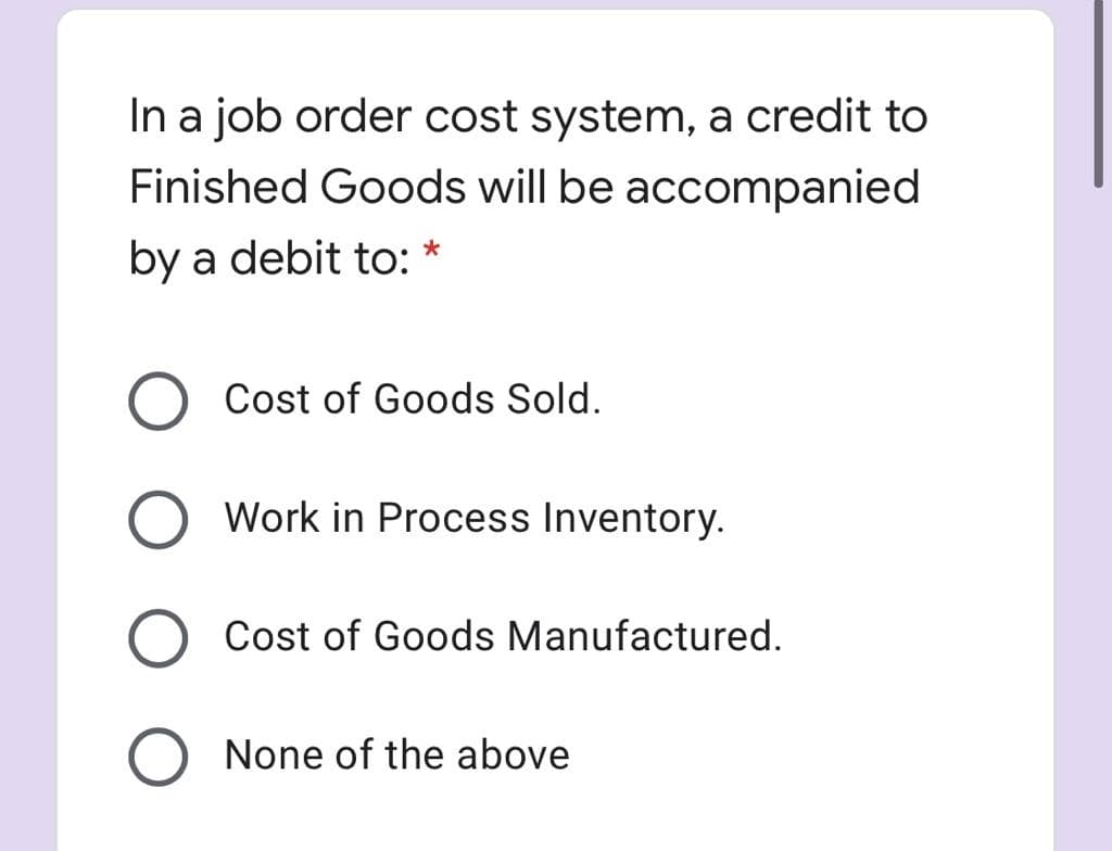 In a job order cost system, a credit to
Finished Goods will be accompanied
by a debit to: *
Cost of Goods Sold.
Work in Process Inventory.
Cost of Goods Manufactured.
None of the above
