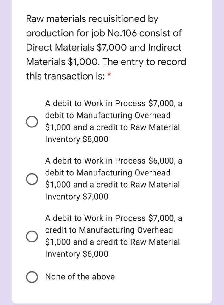 Raw materials requisitioned by
production for job No.106 consist of
Direct Materials $7,000 and Indirect
Materials $1,000. The entry to record
this transaction is: *
A debit to Work in Process $7,000, a
debit to Manufacturing Overhead
$1,000 and a credit to Raw Material
Inventory $8,000
A debit to Work in Process $6,000, a
debit to Manufacturing Overhead
$1,000 and a credit to Raw Material
Inventory $7,000
A debit to Work in Process $7,000, a
credit to Manufacturing Overhead
$1,000 and a credit to Raw Material
Inventory $6,000
O None of the above
