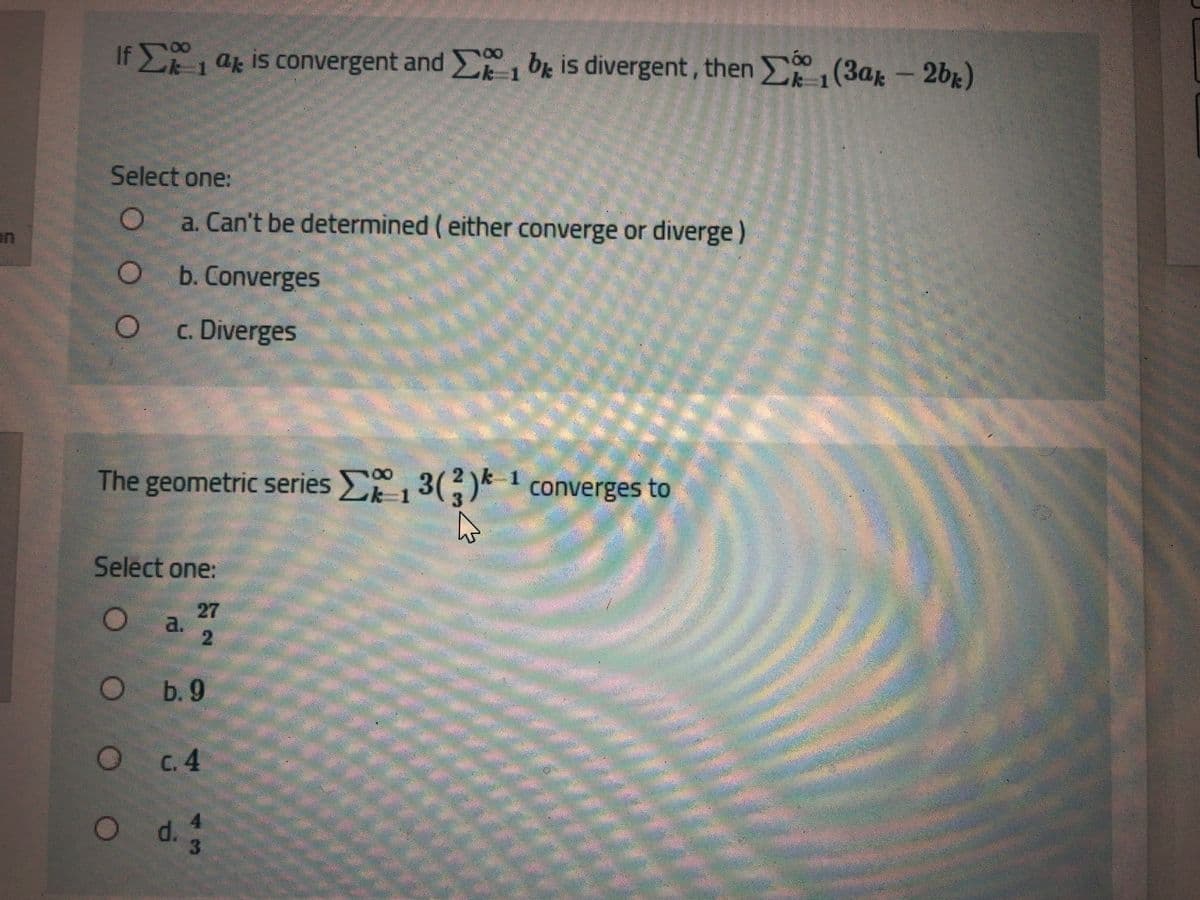 -2b1)
If E ak is convergent and (3ar- 2b)
br is divergent, then
Select one:
a. Can't be determined (either converge or diverge)
b. Converges
c. Diverges
The geometric series 3()* 1 converges to
2\k
3.
k-1
Select one:
27
a.
b. 9
C.4
Od.
13
