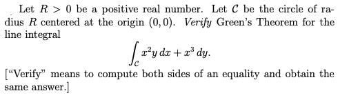|Let R > 0 be a positive real number. Let C be the circle of ra-
dius R centered at the origin (0,0). Verify Green's Theorem for the
line integral
| 2*y dr + x* dy.
["Verify" means to compute both sides of an equality and obtain the
same answer.]
